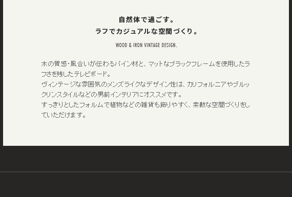 自然体で過ごす。ラフでカジュアルな空間づくり。木の質感・風合いが伝わるパイン材と、マットなブラックフレームを使用したラフさを残したテレビボード。
ヴィンテージな雰囲気のメンズライクなデザイン性は、カリフォルニアやブルックリンスタイルなどの男前インテリアにオススメです。すっきりとしたフォルムで植物などの雑貨も飾りやすく、素敵な空間づくりをしていただけます。
