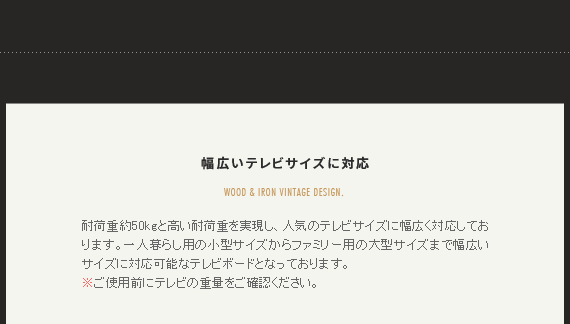 幅広いテレビサイズに対応 耐荷重約50kgと高い耐荷重を実現し、人気のテレビサイズに幅広く対応しております。一人暮らし用の小型サイズからファミリー用の大型サイズまで幅広いサイズに対応可能なテレビボードとなっております。
※ご使用前にテレビの重量をご確認ください。