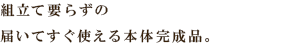 組立て要らずの
届いてすぐ使える本体完成品。